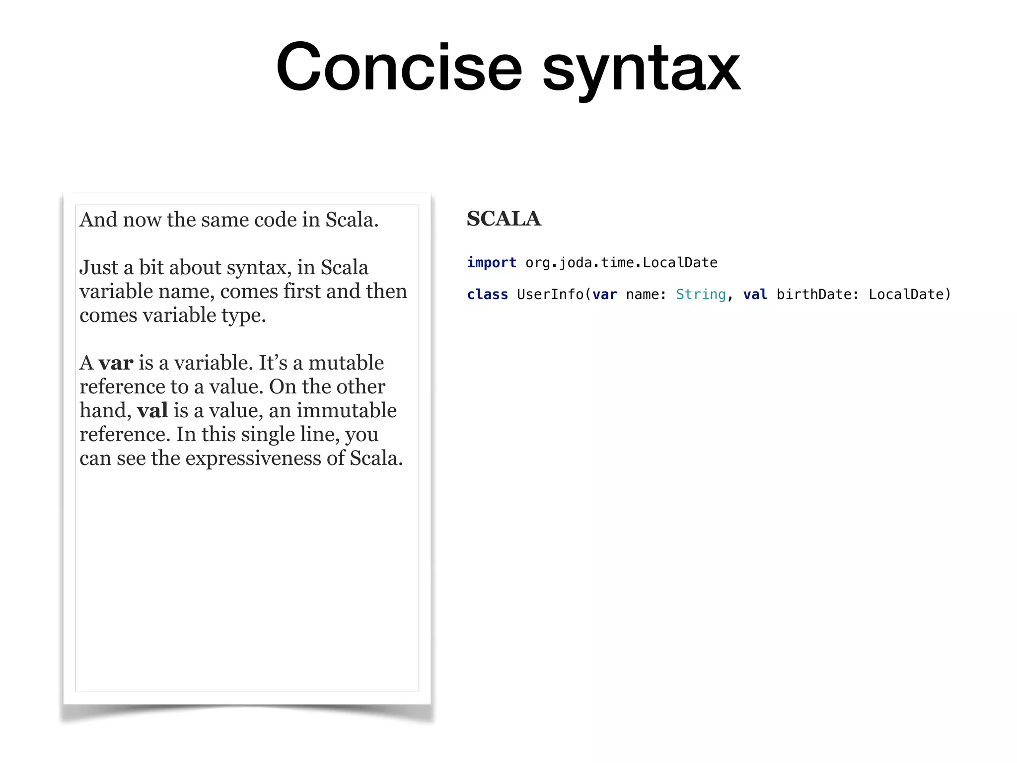 Concise syntax
And now the same code in Scala.
Just a bit about syntax, in Scala
variable name, comes first and then
comes variable type.
A var is a variable. It’s a mutable
reference to a value. On the other
hand, val is a value, an immutable
reference. In this single line, you
can see the expressiveness of Scala.
SCALA
import org.joda.time.LocalDate
class UserInfo(var name: String, val birthDate: LocalDate)
 