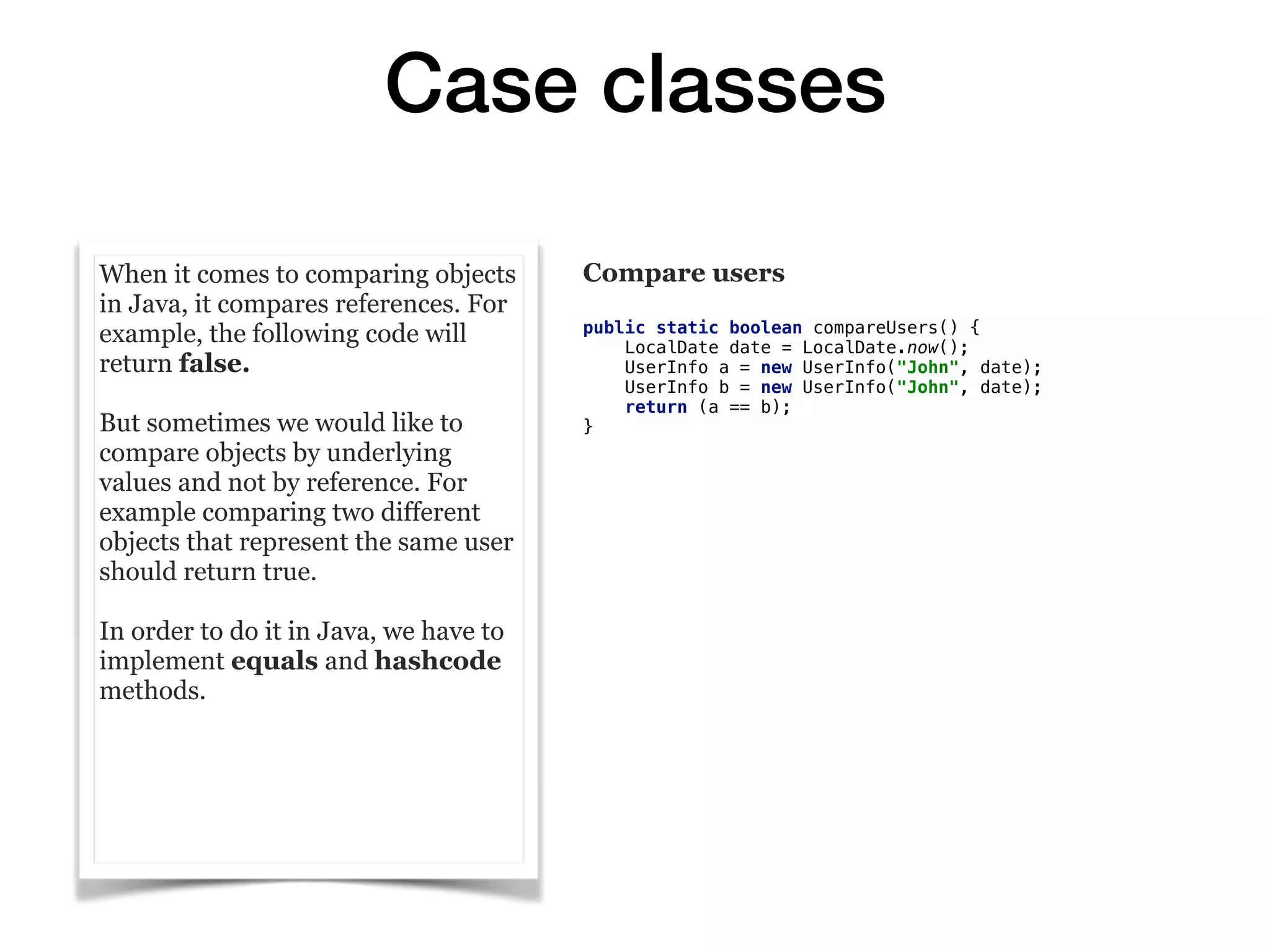 Case classes
When it comes to comparing objects
in Java, it compares references. For
example, the following code will
return false.
But sometimes we would like to
compare objects by underlying
values and not by reference. For
example comparing two different
objects that represent the same user
should return true.
In order to do it in Java, we have to
implement equals and hashcode
methods. 
Compare users
public static boolean compareUsers() {
LocalDate date = LocalDate.now();
UserInfo a = new UserInfo("John", date);
UserInfo b = new UserInfo("John", date);
return (a == b);
}
 