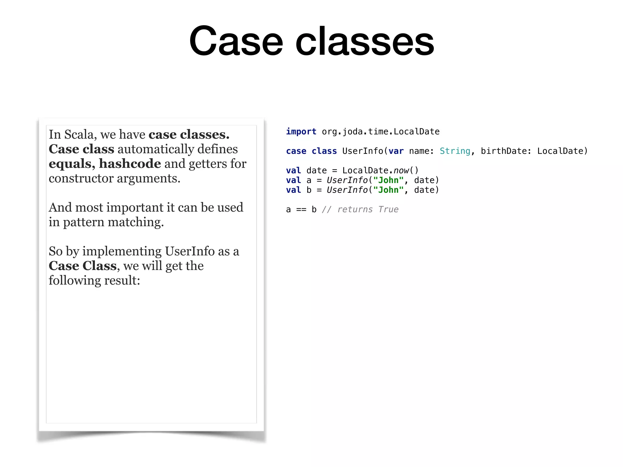 Case classes
In Scala, we have case classes.
Case class automatically defines
equals, hashcode and getters for
constructor arguments.
And most important it can be used
in pattern matching.
So by implementing UserInfo as a
Case Class, we will get the
following result:
import org.joda.time.LocalDate
case class UserInfo(var name: String, birthDate: LocalDate)
val date = LocalDate.now()
val a = UserInfo("John", date)
val b = UserInfo("John", date)
a == b // returns True
 