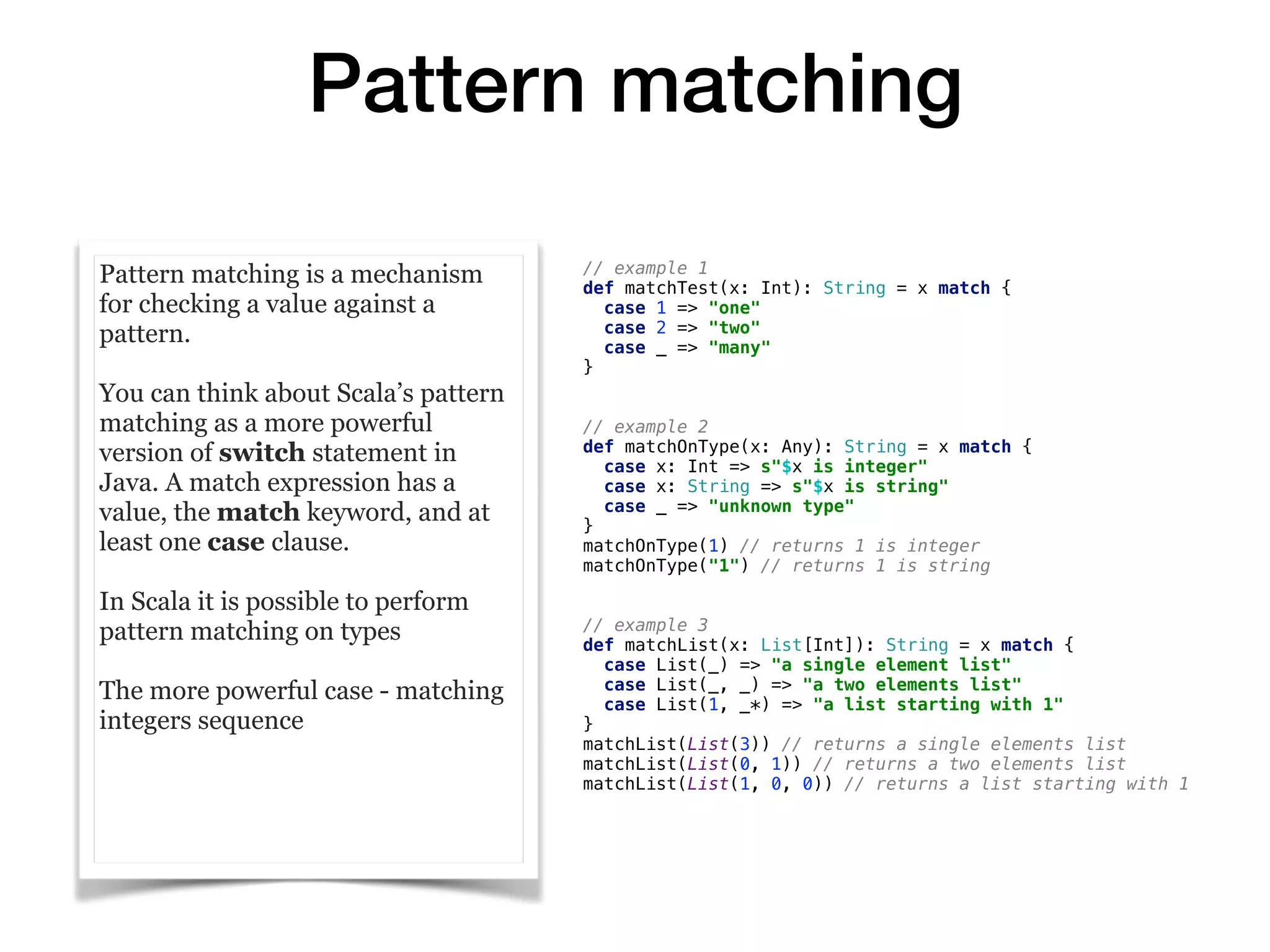 Pattern matching
Pattern matching is a mechanism
for checking a value against a
pattern.
You can think about Scala’s pattern
matching as a more powerful
version of switch statement in
Java. A match expression has a
value, the match keyword, and at
least one case clause.
In Scala it is possible to perform
pattern matching on types
The more powerful case - matching
integers sequence
// example 1
def matchTest(x: Int): String = x match {
case 1 => "one"
case 2 => "two"
case _ => "many"
}
// example 2
def matchOnType(x: Any): String = x match {
case x: Int => s"$x is integer"
case x: String => s"$x is string"
case _ => "unknown type"
}
matchOnType(1) // returns 1 is integer
matchOnType("1") // returns 1 is string
// example 3
def matchList(x: List[Int]): String = x match {
case List(_) => "a single element list"
case List(_, _) => "a two elements list"
case List(1, _*) => "a list starting with 1"
}
matchList(List(3)) // returns a single elements list
matchList(List(0, 1)) // returns a two elements list
matchList(List(1, 0, 0)) // returns a list starting with 1
 