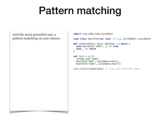 Pattern matching
And the most powerful case: a
pattern matching on case classes.
import org.joda.time.LocalDate
case class UserInfo(var name: String, birthDate: LocalDate)
def isUserJohn(x: Any): Boolean = x match {
case UserInfo("John", _) => true
case _ => false
}
val list = List(
"wrong user type",
UserInfo("Ben", LocalDate.now()),
UserInfo("John", LocalDate.now()))
list.filter(isUserJohn) // list with UserInfo John
 