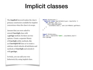 Implicit classes
The implicit keyword makes the class’s
primary constructor available for implicit
conversions when the class is in scope.
Assume that you were asked to
extend UserInfo class with
a getAge method. So there are two
options. Create a separate library
of UserInfo utility methods, like
an UserInfoUtil class or to create a
subclass which inherits all attributes and
methods of UserInfo and extends it
with getAge.
In Scala, you can add your own
behavior(s) by using implicit class.
object Extensions {
implicit class UserInfoExt(user: UserInfo) {
def getAge: Int = {
Years.yearsBetween(
LocalDate.now(), user.birthDate).getYears
}
}
}
import Extensions._
val user = UserInfo("John", LocalDate.now())
user.getAge
 