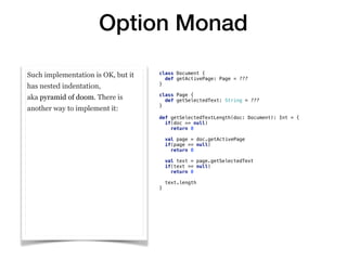 Option Monad
Such implementation is OK, but it
has nested indentation,
aka pyramid of doom. There is
another way to implement it:
class Document {
def getActivePage: Page = ???
}
class Page {
def getSelectedText: String = ???
}
def getSelectedTextLength(doc: Document): Int = {
if(doc == null)
return 0
val page = doc.getActivePage
if(page == null)
return 0
val text = page.getSelectedText
if(text == null)
return 0
text.length
}
 