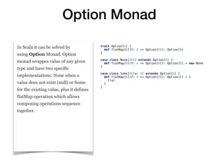 Option Monad
In Scala it can be solved by
using Option Monad. Option
monad wrappes value of any given
type and have two specific
implementations: None when a
value does not exist (null) or Some
for the existing value, plus it defines
flatMap operation which allows
composing operations sequence
together.
trait Option[A] {
def flatMap[B](f: A => Option[B]): Option[B]
}
case class None[A]() extends Option[A] {
def flatMap[B](f: A => Option[B]): Option[B] = new None
}
case class Some[A](a: A) extends Option[A] {
def flatMap[B](f: A => Option[B]): Option[B] = {
f(a)
}
}
 