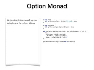 Option Monad
So by using Option monad, we can
reimplement the code as follows:
class Page {
def getSelectedText: Option[String] = None
}
class Document {
def getActivePage: Option[Page] = None
}
def getSelectedTextLength(doc: Option[Document]): Int = {
doc
.flatMap(_.getActivePage)
.flatMap(_.getSelectedText)
.map(_.length).getOrElse(0)
}
getSelectedTextLength(Some(new Document))
 