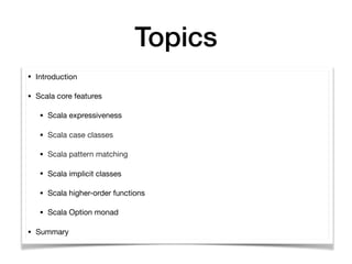 Topics
• Introduction

• Scala core features

• Scala expressiveness 

• Scala case classes

• Scala pattern matching

• Scala implicit classes

• Scala higher-order functions

• Scala Option monad

• Summary
 