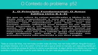 O Contexto do problema p52
Como entender o texto de I Coríntios 10:25?
‘Todas as coisas são lícitas, mas nem todas convêm; todas são lícitas, mas nem todas edificam. Ninguém busque o
seu próprio interesse, e sim o de outrem. Comei de tudo o que se vende no mercado, sem nada perguntardes por
motivo de consciência; porque do Senhor é a terra e a sua plenitude. Se algum dentre os incrédulos vos convidar, e
quiserdes ir, comei de tudo o que for posto diante de vós, sem nada perguntardes por motivo de consciência.
 