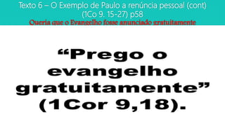 Texto 6 – O Exemplo de Paulo a renúncia pessoal (cont)
(1Co 9. 15-27) p58
Queria que o Evangelho fosse anunciado gratuitamente
 