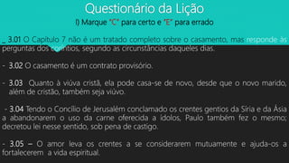 Questionário da Lição
I) Marque “C” para certo e “E” para errado
_ 3.01 O Capítulo 7 não é um tratado completo sobre o casamento, mas responde às
perguntas dos coríntios, segundo as circunstâncias daqueles dias.
- 3.02 O casamento é um contrato provisório.
- 3.03 Quanto à viúva cristã, ela pode casa-se de novo, desde que o novo marido,
além de cristão, também seja viúvo.
- 3.04 Tendo o Concílio de Jerusalém conclamado os crentes gentios da Síria e da Ásia
a abandonarem o uso da carne oferecida a ídolos, Paulo também fez o mesmo;
decretou lei nesse sentido, sob pena de castigo.
- 3.05 – O amor leva os crentes a se considerarem mutuamente e ajuda-os a
fortalecerem a vida espiritual.
 