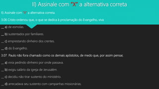 II) Assinale com “X” a alternativa correta
II) Assinale com “X” a alternativa correta.
3.06 Cristo ordenou que, o que se dedica à proclamação do Evangelho, viva
__ a) de esmolas.
__ b) sustentados por familiares.
__ c) emprestando dinheiro dos crentes.
__ d) do Evangelho.
3.07 Paulo não fora chamado como os demais apóstolos, de medo que, por assim pensar,
__ a) vivia pedindo dinheiro por onde passava.
__ b) exigiu salário da igreja de Jerusalém.
__ c) decidiu não tirar sustento do ministério.
__ d) arrecadava seu sustento com campanhas missionárias.
 
