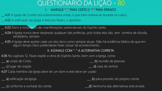 QUESTIONÁRIO DA LIÇÃO - 80
I. MARQUE “C” PARA CERTO E “E” PARA ERRADO.
__ 4.01 A igreja de Corinto era sobremaneira unida, o que bem notava-se durante os cultos.
__ 4.02 A edificação da Igreja é feita em Pedro, o apóstolo.
__ 4.03 Dons e ministérios são manifestações sobrenaturais do Espírito santo.
__ 4.04 A Igreja nunca deve desprezar qualquer das profecias, pois todas elas são, sem sombra de dúvida,
verdadeira, sempre.
__ 4.05 A Igreja deve aceitar cada um dos dons como sempre atuais. Não há evidência bíblica de que em
algum tempo Deus pretendesse fazer cessar tal acontecimento.
II. ASSINALE COM “X” A ALTERNATIVA CORRETA.
4.06 No capítulo 12, Paulo expõe a obra do Espírito Santo, bem com a Igreja, como
___ a) corpo de Cristo. ___ b) reunião de pessoas
___ c) lugar de oração ___ d) casa do senhor.
4.07 Cada membro da Igreja deve ter um dom e este deve ser usado
___ a) edificação da Igreja. ___ b) para proveito do próprio crente.
___ c) conforme a vontade do crente. ___d) Nenhuma das alternativas está errada.
 