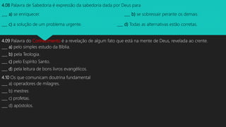 4.08 Palavra de Sabedoria é expressão da sabedoria dada por Deus para
___ a) se enriquecer. ___ b) se sobressair perante os demais.
___ c) a solução de um problema urgente. ___ d) Todas as alternativas estão corretas.
4.09 Palavra do Conhecimento é a revelação de algum fato que está na mente de Deus, revelada ao crente.
___ a) pelo simples estudo da Bíblia.
___ b) pela Teologia.
___ c) pelo Espírito Santo.
___ d) pela leitura de bons livros evangélicos.
4.10 Os que comunicam doutrina fundamental
___ a) operadores de milagres.
___ b) mestres
___ c) profetas.
___ d) apóstolos.
 