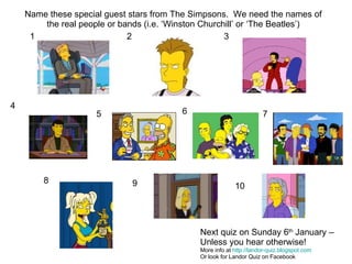 1 2 3 4 5 6 7 8 9 10 Name these special guest stars from The Simpsons.  We need the names of the real people or bands (i.e. ‘Winston Churchill’ or ‘The Beatles’) Next quiz on Sunday 6 th  January –  Unless you hear otherwise! More info at  http://landor-quiz.blogspot.com Or look for Landor Quiz on Facebook 