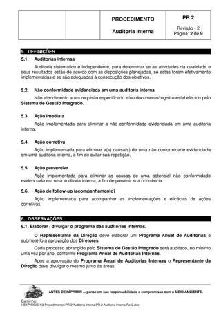 PROCEDIMENTO
Auditoria Interna
PR 2
Revisão - 2
Página: 2 de 9
ANTES DE IMPRIMIR ... pense em sua responsabilidade e compromisso com o MEIO AMBIENTE.
Caminho:
I:BKP-SIGIS 13-ProcedimentosPR-2-Auditoria InternaPR 2-Auditoria Interna-Rev2.doc
5. DEFINIÇÕES
5.1. Auditorias internas
Auditoria sistemático e independente, para determinar se as atividades da qualidade e
seus resultados estão de acordo com as disposições planejadas, se estas foram efetivamente
implementadas e se são adequadas à consecução dos objetivos.
5.2. Não conformidade evidenciada em uma auditoria interna
Não atendimento a um requisito especificado e/ou documento/registro estabelecido pelo
Sistema de Gestão Integrado.
5.3. Ação imediata
Ação implementada para eliminar a não conformidade evidenciada em uma auditoria
interna.
5.4. Ação corretiva
Ação implementada para eliminar a(s) causa(s) de uma não conformidade evidenciada
em uma auditoria interna, a fim de evitar sua repetição.
5.5. Ação preventiva
Ação implementada para eliminar as causas de uma potencial não conformidade
evidenciada em uma auditoria interna, a fim de prevenir sua ocorrência.
5.6. Ação de follow-up (acompanhamento)
Ação implementada para acompanhar as implementações e eficácias de ações
corretivas.
6. OBSERVAÇÕES
6.1. Elaborar / divulgar o programa das auditorias internas.
O Representante da Direção deve elaborar um Programa Anual de Auditorias e
submetê-lo a aprovação dos Diretores.
Cada processo abrangido pelo Sistema de Gestão Integrado será auditado, no mínimo
uma vez por ano, conforme Programa Anual de Auditorias Internas.
Após a aprovação do Programa Anual de Auditorias Internas o Representante da
Direção deve divulgar o mesmo junto às áreas.
 
