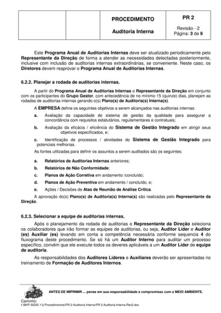 PROCEDIMENTO
Auditoria Interna
PR 2
Revisão - 2
Página: 3 de 9
ANTES DE IMPRIMIR ... pense em sua responsabilidade e compromisso com o MEIO AMBIENTE.
Caminho:
I:BKP-SIGIS 13-ProcedimentosPR-2-Auditoria InternaPR 2-Auditoria Interna-Rev2.doc
Este Programa Anual de Auditorias Internas deve ser atualizado periodicamente pelo
Representante da Direção de forma a atender as necessidades detectadas posteriormente,
inclusive com inclusão de auditorias internas extraordinárias, se conveniente. Neste caso, os
Diretores devem reaprovar o Programa Anual de Auditorias Internas.
6.2.2. Planejar a rodada de auditorias internas.
A partir do Programa Anual de Auditorias Internas o Representante da Direção em conjunto
com os participantes do Grupo Gestor, com antecedência de no mínimo 15 (quinze) dias, planejam as
rodadas de auditorias internas gerando o(s) Plano(s) de Auditoria(s) Interna(s).
A EMPRESA define os seguintes objetivos a serem alcançados nas auditorias internas:
a. Avaliação da capacidade do sistema de gestão da qualidade para assegurar a
concordância com requisitos estatutários, regulamentares e contratuais;
b. Avaliação da eficácia / eficiência do Sistema de Gestão Integrado em atingir seus
objetivos especificados, e;
c. Identificação de processos / atividades do Sistema de Gestão Integrado para
potenciais melhorias.
As fontes utilizadas para definir os assuntos a serem auditados são os seguintes:
a. Relatórios de Auditorias Internas anteriores;
b. Relatórios de Não Conformidade;
c. Planos de Ação Corretiva em andamento /concluído;
d. Planos de Ação Preventiva em andamento / concluído, e;
e. Ações / Decisões de Atas de Reunião de Análise Crítica.
A aprovação do(s) Plano(s) de Auditoria(s) Interna(s) são realizadas pelo Representante da
Direção.
6.2.3. Selecionar a equipe de auditorias internas.
Após o planejamento da rodada de auditorias o Representante da Direção seleciona
os colaboradores que irão formar as equipes de auditorias, ou seja, Auditor Líder e Auditor
(es) Auxiliar (es) levando em conta a competência necessária conforme sequencia 4 do
fluxograma deste procedimento. Se só há um Auditor Interno para auditar um processo
específico, convém que ele execute todos os deveres aplicáveis a um Auditor Líder de equipe
de auditoria.
As responsabilidades dos Auditores Líderes e Auxiliares deverão ser apresentadas no
treinamento de Formação de Auditores Internos.
 