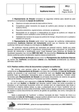 PROCEDIMENTO
Auditoria Interna
PR 2
Revisão - 2
Página: 4 de 9
ANTES DE IMPRIMIR ... pense em sua responsabilidade e compromisso com o MEIO AMBIENTE.
Caminho:
I:BKP-SIGIS 13-ProcedimentosPR-2-Auditoria InternaPR 2-Auditoria Interna-Rev2.doc
O Representante da Direção considera os seguintes critérios para decidir-se pelo
tamanho e a composição da equipe de auditorias:
a. Objetivos e duração estimada de cada auditoria interna;
b. Competência global necessária da equipe de auditoria para alcançar os objetivos da
auditoria interna;
c. Requisitos estatutários, regulamentares, contratuais, se aplicáveis;
d. Necessidade de se assegurar a independência da equipe da auditoria em relação às
atividades a serem auditadas e evitar conflito de interesse;
e. Habilidade dos membros da equipe da auditoria de interagir, eficazmente com o auditado e
trabalhar em conjunto;
O Representante da Direção pode incluir nas equipes de auditorias colaboradores
considerados Auditores Internos em treinamento sendo que os mesmos não realizam
auditorias internas sem direção ou orientação do Auditor Líder.
As auditorias internas poderão ser realizadas por pessoal externo, desde que estas
pessoas possuam qualificação e experiência comprovadas para executarem as auditorias,
através de referências e qualificação como “Lead Assessor para Sistemas de Gestão da
Qualidade baseados nas normas NBR ISO 9001. Os documentos (Relatórios de Auditoria)
destas auditorias serão considerados registros desse procedimento.
O Representante da Direção deverá incluir no Planejamento das Auditorias Internas
os nomes dos Auditores considerados Lideres e/ou Auxiliares considerando os critérios
definidos neste item.
6.2.4. Realizar análise crítica de documentos e preparar as auditorias.
No mínimo uma semana antes da “auditoria”, o Auditor Líder deverá solicitar
verbalmente ao Representante da Direção uma cópia não controlada da Lista de Verificação
padrão do processo a ser examinado, e juntamente com o(s) Auditor (es) Auxiliar (es)
poderão fazer as alterações necessárias para a execução dos auditorias. Também serão
fornecidos pelo Representante da Direção os principais documentos do sistema de gestão
(Manual de Gestão, Procedimentos e Processos) que serão auditados.
A fim de elaborar com segurança a Lista de Verificação, o Auditor Líder em conjunto
ou não com o(s) Auditor (s) Auxiliar (es) deverão realizar visitas nas áreas envolvidas no
processo a ser examinado buscando entrar em contato com os responsáveis das áreas e
informando o objetivo destas visitas, ou seja, a preparação de um futuro “auditoria” em um
processo nos quais as áreas estão envolvidas. Nesta visita a equipe auditora terá condições de
ter acesso a outros documentos do sistema de gestão da qualidade, tais como, instruções de
trabalho.
Após a preparação da “auditoria”, a efetiva marcação da data / horário de início e a
elaboração da Lista de Verificação, a equipe auditora deverá reunir-se quantas vezes haja a
necessidade antes de iniciar a “auditoria” propriamente dito.
 