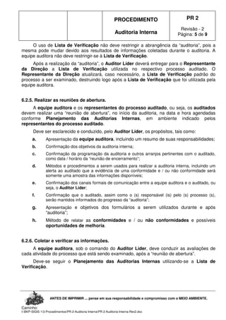 PROCEDIMENTO
Auditoria Interna
PR 2
Revisão - 2
Página: 5 de 9
ANTES DE IMPRIMIR ... pense em sua responsabilidade e compromisso com o MEIO AMBIENTE.
Caminho:
I:BKP-SIGIS 13-ProcedimentosPR-2-Auditoria InternaPR 2-Auditoria Interna-Rev2.doc
O uso de Lista de Verificação não deve restringir a abrangência da “auditoria”, pois a
mesma pode mudar devido aos resultados de informações coletadas durante o auditoria. A
equipe auditora não deve restringir-se à Lista de Verificação.
Após a realização da “auditoria”, o Auditor Líder deverá entregar para o Representante
da Direção a Lista de Verificação utilizada no respectivo processo auditado. O
Representante da Direção atualizará, caso necessário, a Lista de Verificação padrão do
processo a ser examinado, destruindo logo após a Lista de Verificação que foi utilizada pela
equipe auditora.
6.2.5. Realizar as reuniões de abertura.
A equipe auditora e os representantes do processo auditado, ou seja, os auditados
devem realizar uma “reunião de abertura”, no início da auditoria, na data e hora agendadas
conforme Planejamento das Auditorias Internas, em ambiente indicado pelos
representantes do processo auditado.
Deve ser esclarecido e conduzido, pelo Auditor Líder, os propósitos, tais como:
a. Apresentação da equipe auditora, incluindo um resumo de suas responsabilidades;
b. Confirmação dos objetivos da auditoria interna;
c. Confirmação da programação da auditoria e outros arranjos pertinentes com o auditado,
como data / horário da “reunião de encerramento”;
d. Métodos e procedimentos a serem usados para realizar a auditoria interna, incluindo um
alerta ao auditado que a evidência de uma conformidade e / ou não conformidade será
somente uma amostra das informações disponíveis;
e. Confirmação dos canais formais de comunicação entre a equipe auditora e o auditado, ou
seja, o Auditor Líder;
f. Confirmação que o auditado, assim como o (s) responsável (is) pelo (s) processo (s),
serão mantidos informados do progresso da “auditoria”;
g. Apresentação e objetivos dos formulários a serem utilizados durante e após
“auditoria”;
h. Método de relatar as conformidades e / ou não conformidades e possíveis
oportunidades de melhoria.
6.2.6. Coletar e verificar as informações.
A equipe auditora, sob o comando do Auditor Líder, deve conduzir as avaliações de
cada atividade do processo que está sendo examinado, após a “reunião de abertura”.
Deve-se seguir o Planejamento das Auditorias Internas utilizando-se a Lista de
Verificação.
 