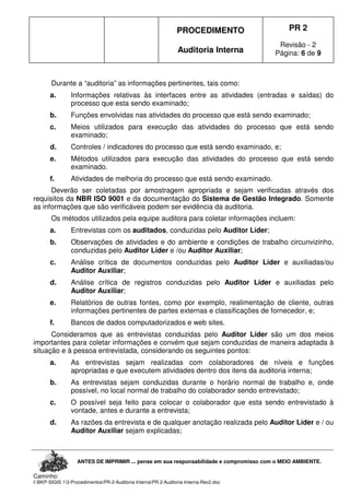 PROCEDIMENTO
Auditoria Interna
PR 2
Revisão - 2
Página: 6 de 9
ANTES DE IMPRIMIR ... pense em sua responsabilidade e compromisso com o MEIO AMBIENTE.
Caminho:
I:BKP-SIGIS 13-ProcedimentosPR-2-Auditoria InternaPR 2-Auditoria Interna-Rev2.doc
Durante a “auditoria” as informações pertinentes, tais como:
a. Informações relativas às interfaces entre as atividades (entradas e saídas) do
processo que esta sendo examinado;
b. Funções envolvidas nas atividades do processo que está sendo examinado;
c. Meios utilizados para execução das atividades do processo que está sendo
examinado;
d. Controles / indicadores do processo que está sendo examinado, e;
e. Métodos utilizados para execução das atividades do processo que está sendo
examinado.
f. Atividades de melhoria do processo que está sendo examinado.
Deverão ser coletadas por amostragem apropriada e sejam verificadas através dos
requisitos da NBR ISO 9001 e da documentação do Sistema de Gestão Integrado. Somente
as informações que são verificáveis podem ser evidência da auditoria.
Os métodos utilizados pela equipe auditora para coletar informações incluem:
a. Entrevistas com os auditados, conduzidas pelo Auditor Líder;
b. Observações de atividades e do ambiente e condições de trabalho circunvizinho,
conduzidas pelo Auditor Líder e /ou Auditor Auxiliar;
c. Análise crítica de documentos conduzidas pelo Auditor Líder e auxiliadas/ou
Auditor Auxiliar;
d. Análise crítica de registros conduzidas pelo Auditor Líder e auxiliadas pelo
Auditor Auxiliar;
e. Relatórios de outras fontes, como por exemplo, realimentação de cliente, outras
informações pertinentes de partes externas e classificações de fornecedor, e;
f. Bancos de dados computadorizados e web sites.
Consideramos que as entrevistas conduzidas pelo Auditor Líder são um dos meios
importantes para coletar informações e convém que sejam conduzidas de maneira adaptada à
situação e à pessoa entrevistada, considerando os seguintes pontos:
a. As entrevistas sejam realizadas com colaboradores de níveis e funções
apropriadas e que executem atividades dentro dos itens da auditoria interna;
b. As entrevistas sejam conduzidas durante o horário normal de trabalho e, onde
possível, no local normal de trabalho do colaborador sendo entrevistado;
c. O possível seja feito para colocar o colaborador que esta sendo entrevistado à
vontade, antes e durante a entrevista;
d. As razões da entrevista e de qualquer anotação realizada pelo Auditor Líder e / ou
Auditor Auxiliar sejam explicadas;
 