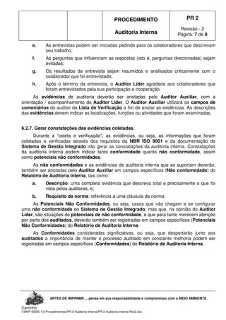 PROCEDIMENTO
Auditoria Interna
PR 2
Revisão - 2
Página: 7 de 9
ANTES DE IMPRIMIR ... pense em sua responsabilidade e compromisso com o MEIO AMBIENTE.
Caminho:
I:BKP-SIGIS 13-ProcedimentosPR-2-Auditoria InternaPR 2-Auditoria Interna-Rev2.doc
e. As entrevistas podem ser iniciadas pedindo para os colaboradores que descrevam
seu trabalho;
f. As perguntas que influenciam as respostas (isto é, perguntas direcionadas) sejam
evitadas;
g. Os resultados da entrevista sejam resumidos e analisados criticamente com o
colaborador que foi entrevistado;
h. Após o término da entrevista, o Auditor Líder agradece aos colaboradores que
foram entrevistados pela sua participação e cooperação.
As evidências de auditoria deverão ser anotadas pelo Auditor Auxiliar, com a
orientação / acompanhamento do Auditor Líder. O Auditor Auxiliar utilizará os campos de
comentários do auditor da Lista de Verificação a fim de anotar as evidências. As descrições
das evidências devem indicar as localizações, funções ou atividades que foram examinadas.
6.2.7. Gerar constatações das evidências coletadas.
Durante a “coleta e verificação”, as evidências, ou seja, as informações que foram
coletadas e verificadas através dos requisitos da NBR ISO 9001 e da documentação do
Sistema de Gestão Integrado irão gerar as constatações da auditoria interna. Constatações
da auditoria interna podem indicar tanto conformidade quanto não conformidade, assim
como potenciais não conformidades.
As não conformidades e as evidências de auditoria interna que as suportam deverão,
também ser anotadas pelo Auditor Auxiliar em campos específicos (Não conformidade) do
Relatório de Auditoria Interna, tais como:
a. Descrição: uma completa evidência que descreva total e precisamente o que foi
visto pelos auditores, e;
b. Requisito da norma: referência a uma cláusula da norma.
As Potenciais Não Conformidades, ou seja, casos que não chegam a se configurar
uma não conformidade do Sistema de Gestão Integrado, mas que, na opinião do Auditor
Líder, são situações de potenciais de não conformidade, e que para tanto merecem atenção
por parte dos auditados, deverão também ser registradas em campos específicos (Potenciais
Não Conformidades) do Relatório de Auditoria Interna.
As Conformidades consideradas significativas, ou seja, que despertarão junto aos
auditados a importância de manter o processo auditado em constante melhoria podem ser
registradas em campos específicos (Conformidades) do Relatório de Auditoria Interna.
 