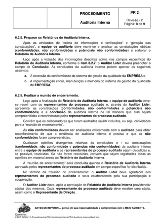 PROCEDIMENTO
Auditoria Interna
PR 2
Revisão - 2
Página: 8 de 9
ANTES DE IMPRIMIR ... pense em sua responsabilidade e compromisso com o MEIO AMBIENTE.
Caminho:
I:BKP-SIGIS 13-ProcedimentosPR-2-Auditoria InternaPR 2-Auditoria Interna-Rev2.doc
6.2.8. Preparar os Relatórios de Auditoria Interna.
Após as atividades de “coleta de informações e verificações” e “geração das
constatações”, a equipe de auditoria deve reunir-se e analisar as constatações obtidas
(conformidades, não conformidades e potenciais não conformidades) e elaborar o
Relatório de Auditoria Interna.
Logo após a inclusão das informações descritas acima nos campos específicos do
Relatório de Auditoria Interna, conforme o item 6.2.7, o Auditor Líder deverá preencher o
campo de Conclusão. As conclusões da auditoria interna podem apontar os seguintes
assuntos:
a. A extensão da conformidade do sistema de gestão da qualidade da EMPRESA e,
b. A implementação eficaz, manutenção e melhoria do sistema de gestão da qualidade
da EMPRESA.
6.2.9. Realizar a reunião de encerramento.
Logo após a finalização do Relatório de Auditoria Interna, a equipe de auditoria deve-
se reunir com os representantes do processo auditado e, através do Auditor Líder,
apresentar as constatações (conformidades, não conformidades e potenciais não
conformidades) e a conclusão da auditoria interna de tal maneira que elas sejam
compreendidas e reconhecidas pelos representantes do processo auditado.
Convém que os colaboradores que foram auditados sejam incluídos, ou seja, convidados
para a “reunião de encerramento”.
As não conformidades devem ser analisadas criticamente com o auditado para obter
reconhecimento de que a evidência de auditoria interna é precisa e que as não
conformidades foram compreendidas.
Quaisquer opiniões divergentes relativas às conclusões e / ou constatações
(conformidade, não conformidade e potencias não conformidades) da auditoria interna
entre a equipe de auditoria e os representantes do processo auditado sejam discutidas e,
se possível, resolvidas. Se não forem resolvidas, convém que sejam registradas todas as
opiniões em material anexo ao Relatório de Auditoria Interna.
A “reunião de encerramento” será concluída quando o Relatório de Auditoria Interna
aprovado pelos representantes do processo auditado em campo específico for distribuído.
No término da “reunião de encerramento” o Auditor Líder deve agradecer aos
representantes do processo auditado e seus colaboradores pela sua participação e
cooperação.
O Auditor Líder deve, após a aprovação do Relatório de Auditoria Interna providenciar
cópias dos mesmos. Cada representante do processo auditado deve receber uma cópia,
assim como o Representante da Direção.
 