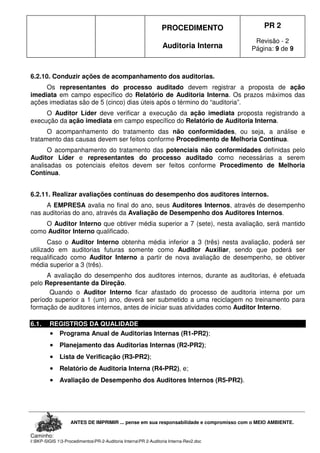PROCEDIMENTO
Auditoria Interna
PR 2
Revisão - 2
Página: 9 de 9
ANTES DE IMPRIMIR ... pense em sua responsabilidade e compromisso com o MEIO AMBIENTE.
Caminho:
I:BKP-SIGIS 13-ProcedimentosPR-2-Auditoria InternaPR 2-Auditoria Interna-Rev2.doc
6.2.10. Conduzir ações de acompanhamento dos auditorias.
Os representantes do processo auditado devem registrar a proposta de ação
imediata em campo específico do Relatório de Auditoria Interna. Os prazos máximos das
ações imediatas são de 5 (cinco) dias úteis após o término do “auditoria”.
O Auditor Líder deve verificar a execução da ação imediata proposta registrando a
execução da ação imediata em campo específico do Relatório de Auditoria Interna.
O acompanhamento do tratamento das não conformidades, ou seja, a análise e
tratamento das causas devem ser feitos conforme Procedimento de Melhoria Contínua.
O acompanhamento do tratamento das potenciais não conformidades definidas pelo
Auditor Líder e representantes do processo auditado como necessárias a serem
analisadas os potenciais efeitos devem ser feitos conforme Procedimento de Melhoria
Contínua.
6.2.11. Realizar avaliações contínuas do desempenho dos auditores internos.
A EMPRESA avalia no final do ano, seus Auditores Internos, através de desempenho
nas auditorias do ano, através da Avaliação de Desempenho dos Auditores Internos.
O Auditor Interno que obtiver média superior a 7 (sete), nesta avaliação, será mantido
como Auditor Interno qualificado.
Caso o Auditor Interno obtenha média inferior a 3 (três) nesta avaliação, poderá ser
utilizado em auditorias futuras somente como Auditor Auxiliar, sendo que poderá ser
requalificado como Auditor Interno a partir de nova avaliação de desempenho, se obtiver
média superior a 3 (três).
A avaliação do desempenho dos auditores internos, durante as auditorias, é efetuada
pelo Representante da Direção.
Quando o Auditor Interno ficar afastado do processo de auditoria interna por um
período superior a 1 (um) ano, deverá ser submetido a uma reciclagem no treinamento para
formação de auditores internos, antes de iniciar suas atividades como Auditor Interno.
6.1. REGISTROS DA QUALIDADE
•••• Programa Anual de Auditorias Internas (R1-PR2);
•••• Planejamento das Auditorias Internas (R2-PR2);
•••• Lista de Verificação (R3-PR2);
•••• Relatório de Auditoria Interna (R4-PR2), e;
•••• Avaliação de Desempenho dos Auditores Internos (R5-PR2).
 