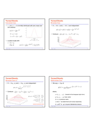 Normal Density                                                                                                                            Normal Density
Univariate Case                                                                                                                           Bivariate Case
• x ∼ N(0, 1) -- x is normally distributed with zero mean and                                                                             • If x ∼ N(0, 1) and y ∼ N(0, 1) are independent
  unit variance                                                          0.4
                                                                                                                                                                                                                       1         2        2
                                                 1 2                                                                                                       p(x, y) = p(x) â p(y) = 2ùe à2(x +y )
                                                                                                                                                                                    1
             px(x) = √1 eà2x
                      2ù
                                                                         0.3




                                                                         0.2


              0 = ö = ε[x]                                                                                                                • Contours: p(x, y) = c1 ⇒ x2 + y 2 = c2
                                                                         0.1

                           2                            2
             1 = û = ε[(x à ö) ]                                          0                                                                                  0.14
                                                                                   -4    -3       -2   -1     0      1   2   3   4                           0.12
                                                                                                              68%                                             0.1
                                                                                                              95%                                            0.08
                                                                                                                                                             0.06
• Location-scale shift                                                                                       99.7%
                                                                                                                                                             0.04
                                                                                                                                                             0.02

        z=σx+µ                                                                                                                                                  0

                                                                                         1 zàö 2                                                                                                                                                      4
        ∼ N(µ, σ)                                  pz(z) = √2ùûe à2(
                                                            1                               û
                                                                                              )
                                                                                                       = û px(zàö)
                                                                                                         1
                                                                                                               û                                                    -4                                                                0
                                                                                                                                                                                                                                          1
                                                                                                                                                                                                                                              2
                                                                                                                                                                                                                                                  3

                                                                                                                                                                         -3   -2                                                 -1
                                                                                                                                                                                    -1    0                                 -2
                                                                                                                                                                                              1                        -3
                                                                                                                                                                                                  2   3           -4
                                                                                                                                                                                                          4

G.Seni – Q1/04                                                                                                                       17   G.Seni – Q1/04                                                                                                  18




Normal Density                                                                                                                            Normal Density
Bivariate Case (2)                                                                                                                        Multivariate Case
• If x ∼ N(µx, σx) and y ∼ N(µy, σy) are independent                                                                                      • We say x ∼ N(µ, Σ)
                                                                             2                2
                                                                 1  x−µ x  1  x−µ y 
                                                                −          −                                                                                                                              1
                                                1                                                                                                                                                             (xàö) tΣà1(xàö)
                                                                 2 σ x  2 σ y 
                                                                                                                                                              p(x) = (2ù)d/2|Σ| 1/2 e à2
                                                                                                                                                                          1
                                                                           
                           p ( x, y ) =               e                               
                                             2πσ xσ y

• Contours:                         1
                                   û x2
                                        (x   à öx)2 + û12(y à öy)2 = c                                                                         where,
                                                       y

                                                                                                    ô õ ô 2       õ                                    x = (x1, x2, …, xd)t              (t stands for the transpose vector form)
0.16
                                                                                                     ö     û  0
                                                                                        p(x, y) = N( x , x
0.14
0.12                                                                                                            2 )
 0.1
0.08
                                                                                                     öy    0 ûy                                        µ = (µ1, µ2, …, µd mean vector
                                                                                                                                                                                   )t
0.06
0.04                                                                                                  ô õô 2      õ
0.02
                                                                                                       1 , 2 0 )                                       Σ = d× d covariance matrix
   0
                                                                                                  = N(          2
                                                                               5                       3    0 1                                                     -1
                                                                     3
                                                                          4                                   2
                                                                                                                                                       |Σ| and Σ         are determinant and inverse respectively
   -4   -3   -2   -1                                            2

                                                                                                                                                       (x - µ)tΣ (x - µ) is (square) Mahalanobis distance
                       0                                    1
                               1     2   3                                                                  variance-covariance matrix                              -1
                                             4    5 0


G.Seni – Q1/04                                                                                                                       19   G.Seni – Q1/04                                                                                                  20
 