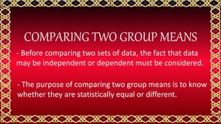 COMPARING TWO GROUP MEANS
- Before comparing two sets of data, the fact that data
may be independent or dependent must be considered.
- The purpose of comparing two group means is to know
whether they are statistically equal or different.