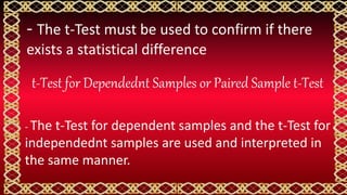 - The t-Test must be used to confirm if there
exists a statistical difference
t-Test for Dependednt Samples or Paired Sample t-Test
- The t-Test for dependent samples and the t-Test for
independednt samples are used and interpreted in
the same manner.