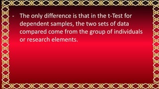 - The only difference is that in the t-Test for
dependent samples, the two sets of data
compared come from the group of individuals
or research elements.