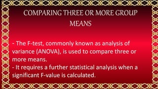 COMPARING THREE OR MORE GROUP
MEANS
- The F-test, commonly known as analysis of
variance (ANOVA), is used to compare three or
more means.
- It requires a further statistical analysis when a
significant F-value is calculated.