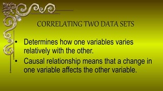 Determines how one variables varies
relatively with the other.
 Causal relationship means that a change in
one variable affects the other variable.
