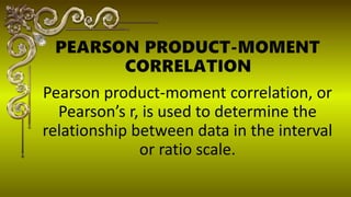 Pearson product-moment correlation, or
Pearsons r, is used to determine the
relationship between data in the interval
or ratio scale.