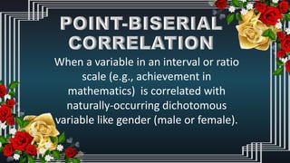When a variable in an interval or ratio
scale (e.g., achievement in
mathematics) is correlated with
naturally-occurring dichotomous
variable like gender (male or female).