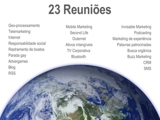 23 Reuniões Geo-processamento Telemarketing Internet Responsabilidade social  Rastramento de boatos  Parada gay Advergames Blog RSS Mobile Marketing Second Life Outernet Ativos intangíveis TV Corporativa Bluetooth Invisable Marketing Podcasting Marketing de experiência Palavras patrocinadas Busca orgânica Buzz Marketing CRM SMS 