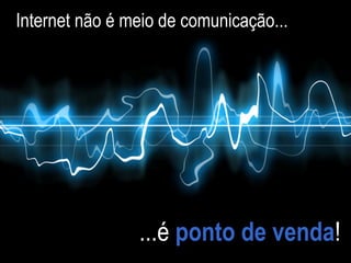 Internet não é meio de comunicação... ...é  ponto de venda ! 