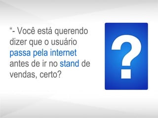 “ - Você está querendo dizer que o usuário  passa   pela internet  antes de ir no  stand  de vendas, certo? 