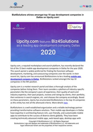 Copyright © Biz4Solutions LLC. All Rights Reserved
Biz4solutions Logo and designs are trademarks of Biz4Solutions LLC. All trademarks and
logos referenced herein are the properties of their respective owners.
Biz4Solutions shines amongst top 10 app development companies in
Dallas on Upcity.com!
Upcity.com, a reputed marketplace and search platform, has recently declared the
list of the 15 best mobile app development companies in Dallas for the year 2020.
This search portal is widely preferred for finding the foremost software
development, marketing, and outsourcing companies over the world. In their
recent list, Upcity.com has announced Biz4Solutions to be a leading mobile app
development company in Dallas. Biz4Solutions ranked amongst the top 10
companies in the 9th position.
Upcity.com is a market research portal and does a thorough analysis of the
companies before listing them. Their team considers a plethora of industry-specific
parameters like the company’s years of experience, their quality of work and
industry expertise, their past projects, reviews and ratings by clients, their portfolio,
their existence in search engines, etc. and chooses the company accordingly. Based
on these parameters, Upcity has enumerated Biz4Solutions in the top 15 companies
as this entity has met all the aforesaid criteria. More details here.
Biz4Solutions is a well-established organization and a reliable technology partner
providing transformative software solutions. Their mobile app developers in Dallas
have expertise in architecting feature-rich, user-friendly, and customizable mobile
apps to contribute to the success of diverse clients globally. They have been
creating technically advanced mobile apps, web-based apps, desktop apps with
 