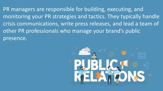 PR managers are responsible for building, executing, and
monitoring your PR strategies and tactics. They typically handle
crisis communications, write press releases, and lead a team of
other PR professionals who manage your brand’s public
presence.
 