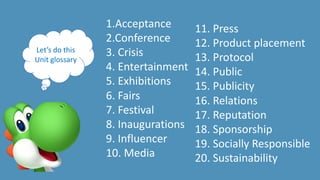 1.Acceptance
2.Conference
3. Crisis
4. Entertainment
5. Exhibitions
6. Fairs
7. Festival
8. Inaugurations
9. Influencer
10. Media
Let’s do this
Unit glossary
11. Press
12. Product placement
13. Protocol
14. Public
15. Publicity
16. Relations
17. Reputation
18. Sponsorship
19. Socially Responsible
20. Sustainability
 