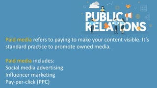Paid media refers to paying to make your content visible. It’s
standard practice to promote owned media.
Paid media includes:
Social media advertising
Influencer marketing
Pay-per-click (PPC)
 