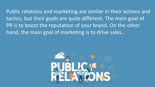 Public relations and marketing are similar in their actions and
tactics, but their goals are quite different. The main goal of
PR is to boost the reputation of your brand. On the other
hand, the main goal of marketing is to drive sales..
 