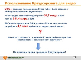 Использование Краудсорсинга для видео
21
20% – рекламы, показанной на Супер Кубке, было создано с
помощью технологий Краудсорсинга
Рынок видео рекламы ожидает рост с $4,7 млрд в 2011
году до $11,4 млрд в 2016
Но как ее создавать по приемлемой цене и добиться при этом
креативности и вовлеченности аудитории?
?
На помощь снова приходит Краудсорсинг!
Мобильная аудитория в США достигла 25 млн. чел., которые
потребляют 4,5 часа мобильного видео каждый месяц
 