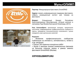 НАШ ОПЫТ: EVENTS
Партнер: Международный фестиваль SnowGRAD
Задача: оказать информационную поддержку фестивалю,
собрать анимационный контент для показов на
фестивале
Формат: Специальный Конкурс Российских
Короткометражных Мультфильмов, который включен в
программу Года Музеев Культурной Олимпиады (2013).
Роль Ситиселебрити: организация конкурса, привлечение
участников, информирование профессиональных сообществ и
прессы, проведение пользовательского голосования с целью
определить приз зрительских симпатий
Результат:
> Внимание профессионального сообщества
(публикации на animator.ru, animationclub.ru, render.ru
и др. ресурсах)
> Свыше 100 поданных конкурсных работ
> Более 2 месяцев показов анимационных фильмов
на большом снежном экране в рамках зимнего
фестиваля SnowGRAD (Москва)
МультОЛИМП
 