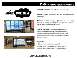 Публичное выражение
Партнер: Компания АЙZ МЕDIA (ООО «А-ТВ»)
Задача: создать кретивный контент для рекламных
видеостен
Формат: онлайн-конкурс фотографий и видео,
лучшие из которых попадают на огромные экраны
АЙZМЕDIA в мега-моллы Москвы
Роль CITYCELEBRITY: организация конкурса,
привлечение участников, информирование
профессиональных сообществ и прессы, сбор
материалов с участников, монтаж роликов для
демонстрации
Результат:
> Более 1 млн контактов с маркой
> более 700 добавленных авторами работ
> свыше 20 видеовыставок для трансляций
 