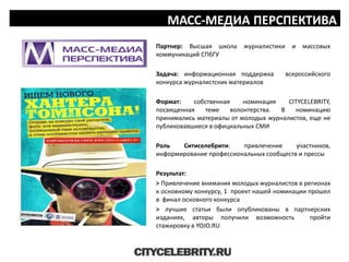 МАСС-МЕДИА ПЕРСПЕКТИВА
Партнер: Высшая школа журналистики и массовых
коммуникаций СПбГУ
Задача: информационная поддержка всероссийского
конкурса журналистских материалов
Формат: собственная номинация CITYCELEBRITY,
посвященная теме волонтерства. В номинацию
принимались материалы от молодых журналистов, еще не
публиковавшиеся в официальных СМИ
Роль Ситиселебрити: привлечение участников,
информирование профессиональных сообществ и прессы
Результат:
> Привлечение внимания молодых журналистов в регионах
к основному конкурсу, 1 проект нашей номинации прошел
в финал основного конкурса
> лучшие статьи были опубликованы в партнерских
изданиях, авторы получили возможность пройти
стажировку в YOJO.RU
 