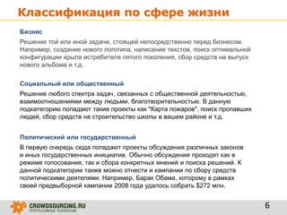 Классификация по сфере жизни
6
Бизнес
Решение той или иной задачи, стоящей непосредственно перед бизнесом.
Например, создание нового логотипа, написание текстов, поиск оптимальной
конфигурации крыла истребителя пятого поколения, сбор средств на выпуск
нового альбома и т.д.
Социальный или общественный
Решение любого спектра задач, связанных с общественной деятельностью,
взаимоотношениями между людьми, благотворительностью. В данную
подкатегорию попадают такие проекты как "Карта пожаров", поиск пропавших
людей, сбор средств на строительство школы в вашем районе и т.д.
Политический или государственный
В первую очередь сюда попадают проекты обсуждения различных законов
и иных государственных инициатив. Обычно обсуждения проходят как в
режиме голосования, так и сбора конкретных мнений и поиска решений. К
данной подкатегории также можно отнести и кампании по сбору средств
политическими деятелями. Например, Барак Обама, которому в рамках
своей предвыборной кампании 2008 года удалось собрать $272 млн.
 