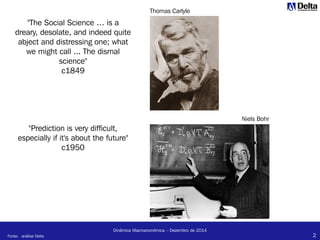 2
Dinâmica Macroeconômica – Dezembro de 2014
"The Social Science … is a
dreary, desolate, and indeed quite
abject and distressing one; what
we might call ... The dismal
science"
c1849
"Prediction is very difficult,
especially if it's about the future"
c1950
Niels Bohr
Thomas Carlyle
Fonte: análise Delta
 