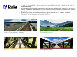 • Fundada em maio de 2000, a Delta é uma empresa com vasto conhecimento e experiência nas áreas de
economia e finanças
• A Delta disponibiliza sofisticadas soluções econômico-financeiras nos setores de infraestrutura, de serviços e
indústria. O diferencial destas soluções está na fundamentação teórica/empírica e na aplicação de métodos
quantitativos
• A Delta presta serviços de consultoria nas áreas de Desenvolvimento Local & Logística, Estratégica &
Operações, Finanças Corporativas e Regulação Econômica
Finanças Corporativas Regulação Econômica
Desenvolvimento Local & Logística Estratégia & Operações
 
