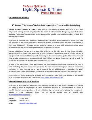 For Immediate Release

4th Annual “CityScapes” Online Art Competition Conducted by Art Gallery
JUPITER, FLORIDA, January 20, 2014/ - Light Space & Time Online Art Gallery announces its 4 th Annual
“CityScapes” online juried art competition for the month of February 2014. The gallery urges all 2D artists
(Including Photography) to submit their best cityscape art for possible inclusion into the gallery’s March 2014
online group exhibition.
Light Space & Time Online Art Gallery encourages entries from all 2D artists regardless of where they reside
and regardless of their experience or education in the art field to send the gallery their best interpretation of
the theme “CityScapes". Cityscape subjects would be considered to be any 2D art depicting cities, towns,
urban scenes and any related metropolitan subjects for this art competition.
A group exhibition of the top ten finalists will be held online at the Light Space & Time Online Art Gallery
during the month of March 2014. Awards will be for 1st through 5 th places and in addition, 5 artists will also be
recognized with Honorable Mention awards. Depending on the amount and the quality of the entries received,
these winning categories may be expanded with Special Merit and Special Recognition awards as well. The
submission process and the deadline will end on February 24, 2014.
Winners of the “CityScapes” Online Art Exhibition will receive extensive worldwide publicity in the form of
email marketing, 70+ press release announcements, 75+ event announcements posts, extensive social media
marketing, in order to make the art world aware of the art exhibition and in particular, the artist’s
accomplishments. There will also be links back to the artist’s website included as part of this award package.
Interested artists should provide to us with your best cityscape art now or before the deadline of February 24,
2014. Interested artists may apply online here: http://www.lightspacetime.com
About Light Space & Time Online Art Gallery
Light Space & Time Online Art Gallery conducts monthly art competitions and monthly art exhibitions for new
and emerging artists. It is Light Space & Time’s intention to showcase this incredible talent in a series of
monthly themed art competitions and art exhibitions by marketing and displaying the exceptional
abilities of these worldwide artists. The art gallery website can be viewed here:
http://www.lightspacetime.com
Contact:
Telephone:
Email:

John R. Math
888-490-3530
info@lightspacetime.com

 