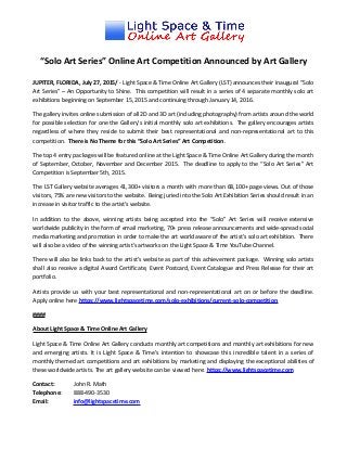 “Solo Art Series” Online Art Competition Announced by Art Gallery
JUPITER, FLORIDA, July 27, 2015/ - Light Space & Time Online Art Gallery (LST) announces their inaugural “Solo
Art Series” – An Opportunity to Shine. This competition will result in a series of 4 separate monthly solo art
exhibitions beginning on September 15, 2015 and continuing through January 14, 2016.
The gallery invites online submission of all 2D and 3D art (including photography) from artists around the world
for possible selection for one the Gallery’s initial monthly solo art exhibitions. The gallery encourages artists
regardless of where they reside to submit their best representational and non-representational art to this
competition. There is No Theme for this “Solo Art Series” Art Competition.
The top 4 entry packages will be featured online at the Light Space & Time Online Art Gallery during the month
of September, October, November and December 2015. The deadline to apply to the “Solo Art Series” Art
Competition is September 5th, 2015.
The LST Gallery website averages 41,300+ visitors a month with more than 68,100+ page views. Out of those
visitors, 75% are new visitors to the website. Being juried into the Solo Art Exhibition Series should result in an
increase in visitor traffic to the artist’s website.
In addition to the above, winning artists being accepted into the “Solo” Art Series will receive extensive
worldwide publicity in the form of email marketing, 70+ press release announcements and wide-spread social
media marketing and promotion in order to make the art world aware of the artist’s solo art exhibition. There
will also be a video of the winning artist's artworks on the Light Space & Time YouTube Channel.
There will also be links back to the artist’s website as part of this achievement package. Winning solo artists
shall also receive a digital Award Certificate, Event Postcard, Event Catalogue and Press Release for their art
portfolio.
Artists provide us with your best representational and non-representational art on or before the deadline.
Apply online here https://www.lightspacetime.com/solo-exhibitions/current-solo-competition
####
About Light Space & Time Online Art Gallery
Light Space & Time Online Art Gallery conducts monthly art competitions and monthly art exhibitions for new
and emerging artists. It is Light Space & Time’s intention to showcase this incredible talent in a series of
monthly themed art competitions and art exhibitions by marketing and displaying the exceptional abilities of
these worldwide artists. The art gallery website can be viewed here: https://www.lightspacetime.com
Contact: John R. Math
Telephone: 888-490-3530
Email: info@lightspacetime.com
 